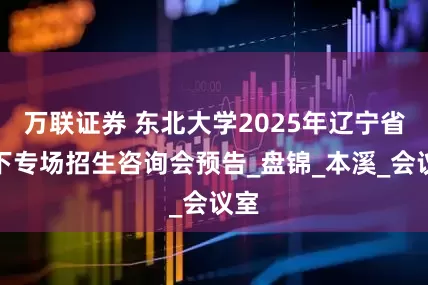 万联证券 东北大学2025年辽宁省线下专场招生咨询会预告_盘锦_本溪_会议室