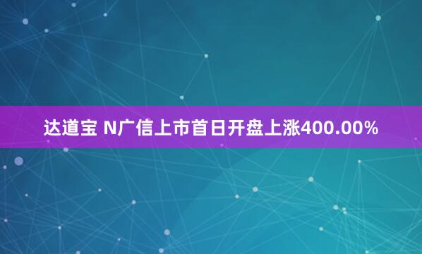 达道宝 N广信上市首日开盘上涨400.00%