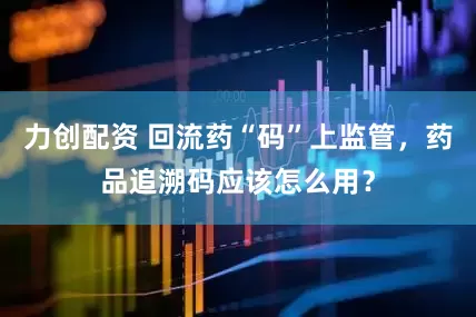 力创配资 回流药“码”上监管，药品追溯码应该怎么用？