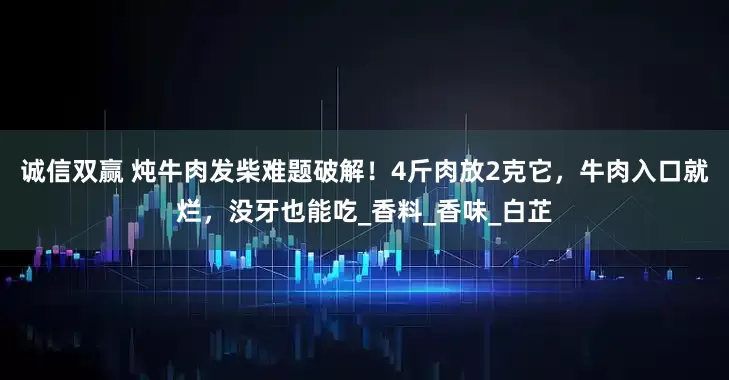 诚信双赢 炖牛肉发柴难题破解！4斤肉放2克它，牛肉入口就烂，没牙也能吃_香料_香味_白芷