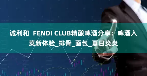 诚利和  FENDI CLUB精酿啤酒分享：啤酒入菜新体验_排骨_面包_夏日炎炎
