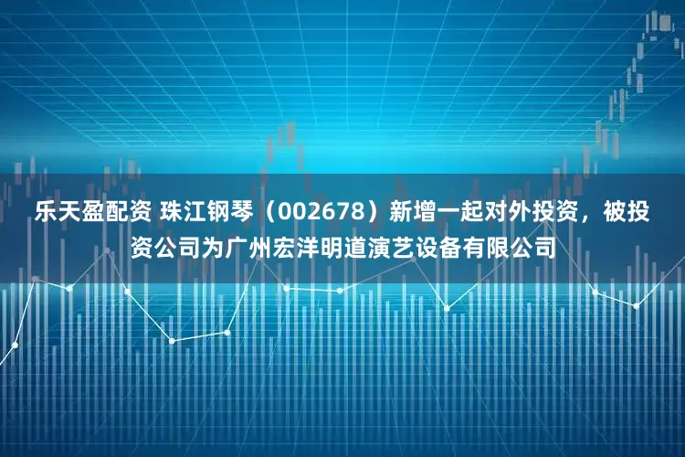 乐天盈配资 珠江钢琴（002678）新增一起对外投资，被投资公司为广州宏洋明道演艺设备有限公司