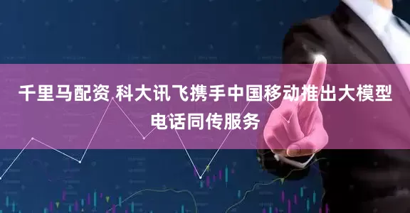 千里马配资 科大讯飞携手中国移动推出大模型电话同传服务