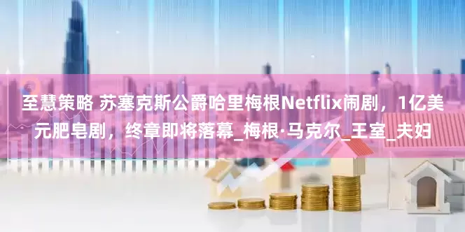 至慧策略 苏塞克斯公爵哈里梅根Netflix闹剧，1亿美元肥皂剧，终章即将落幕_梅根·马克尔_王室_夫妇