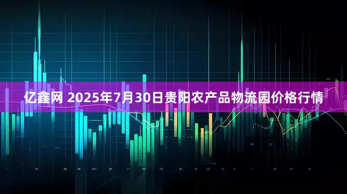亿鑫网 2025年7月30日贵阳农产品物流园价格行情