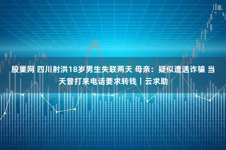 股巢网 四川射洪18岁男生失联两天 母亲：疑似遭遇诈骗 当天曾打来电话要求转钱｜云求助