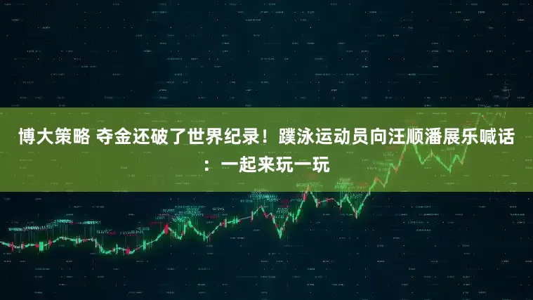 博大策略 夺金还破了世界纪录！蹼泳运动员向汪顺潘展乐喊话：一起来玩一玩