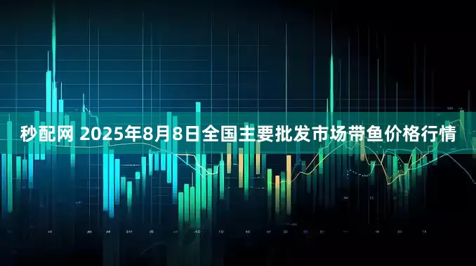 秒配网 2025年8月8日全国主要批发市场带鱼价格行情