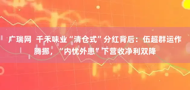 广瑞网 千禾味业“清仓式”分红背后:伍超群运作腾挪,“内忧外患”下营收净利双降