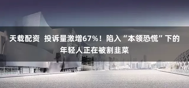 天载配资  投诉量激增67%！陷入“本领恐慌”下的年轻人正在被割韭菜