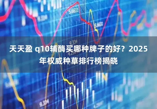 天天盈 q10辅酶买哪种牌子的好？2025年权威种草排行榜揭晓