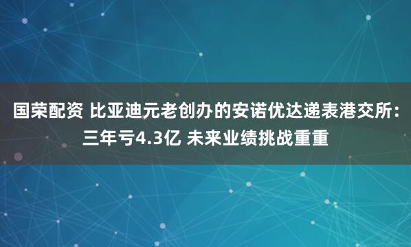 国荣配资 比亚迪元老创办的安诺优达递表港交所：三年亏4.3亿 未来业绩挑战重重