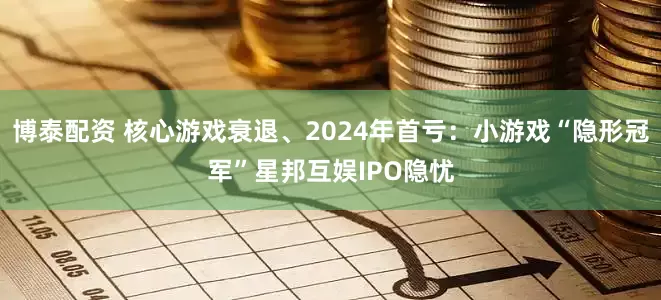 博泰配资 核心游戏衰退、2024年首亏：小游戏“隐形冠军”星邦互娱IPO隐忧
