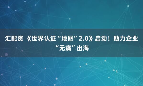 汇配资 《世界认证“地图”2.0》启动！助力企业“无痛”出海