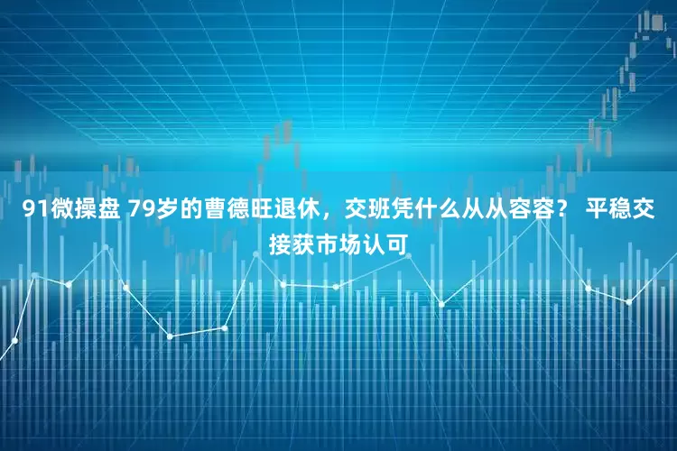 91微操盘 79岁的曹德旺退休，交班凭什么从从容容？ 平稳交接获市场认可