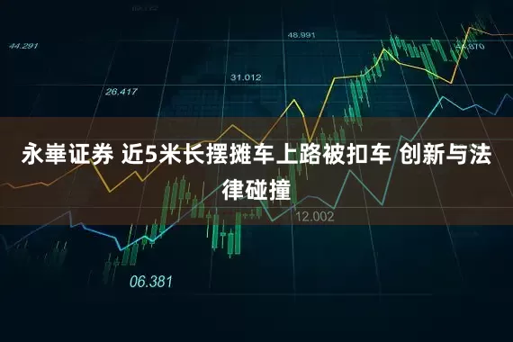 永崋证券 近5米长摆摊车上路被扣车 创新与法律碰撞