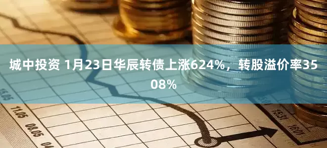 城中投资 1月23日华辰转债上涨624%，转股溢价率3508%