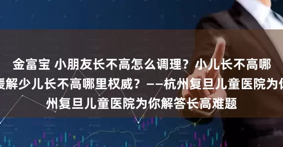金富宝 小朋友长不高怎么调理？小儿长不高哪里可以调理？缓解少儿长不高哪里权威？——杭州复旦儿童医院为你解答长高难题