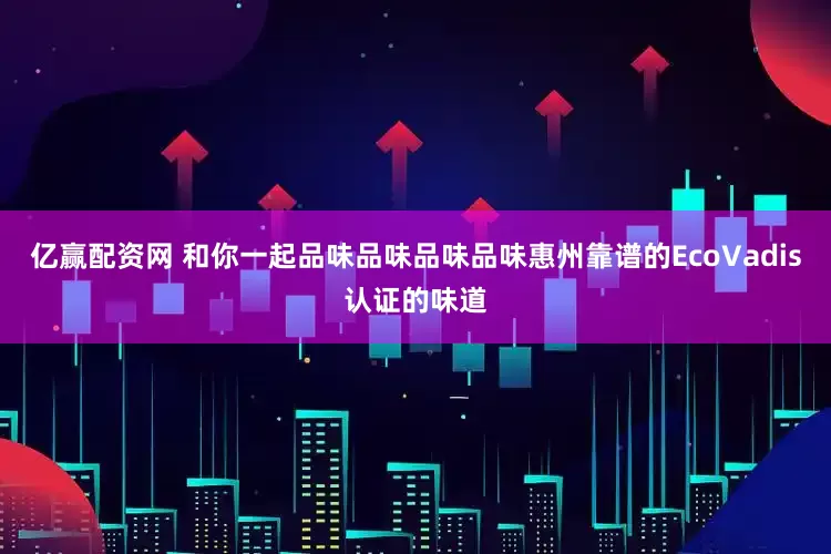 亿赢配资网 和你一起品味品味品味品味惠州靠谱的EcoVadis认证的味道