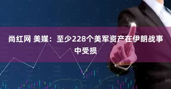 尚红网 美媒：至少228个美军资产在伊朗战事中受损