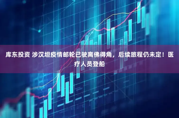 库东投资 涉汉坦疫情邮轮已驶离佛得角，后续旅程仍未定！医疗人员登船